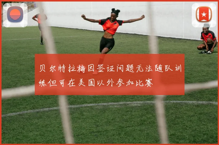 贝尔特拉梅因签证问题无法随队训练但可在美国以外参加比赛