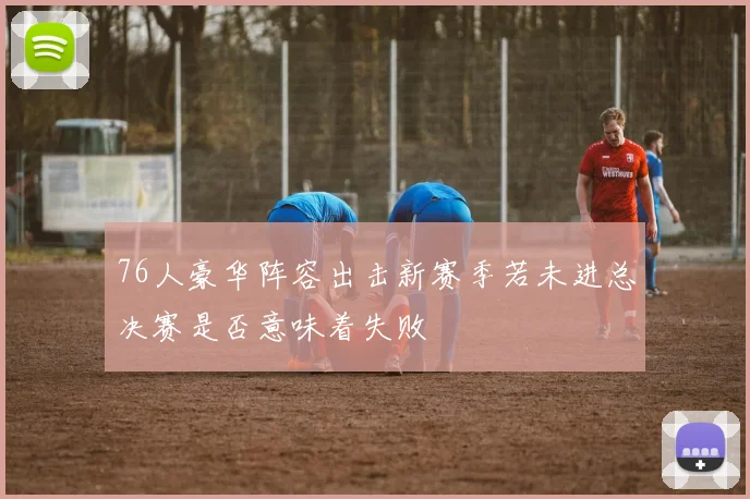 76人豪华阵容出击新赛季若未进总决赛是否意味着失败