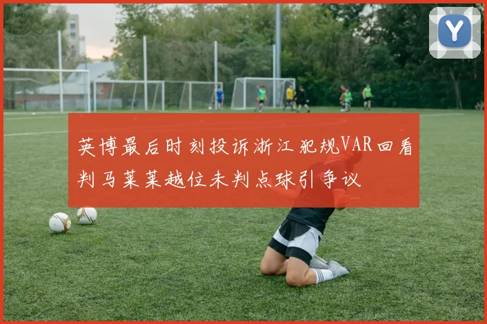 英博最后时刻投诉浙江犯规VAR回看判马莱莱越位未判点球引争议