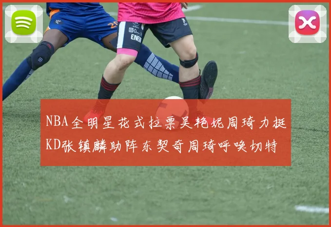 NBA全明星花式拉票吴艳妮周琦力挺KD张镇麟助阵东契奇周琦呼唤切特共襄盛举