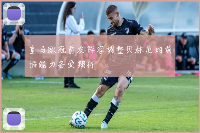 皇马欧冠首发阵容调整贝林厄姆前插能力备受期待