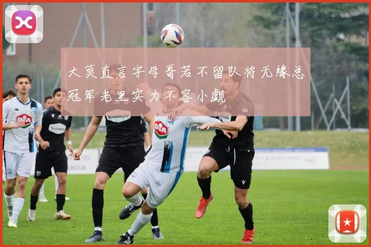 大莫直言字母哥若不留队将无缘总冠军老里实力不容小觑