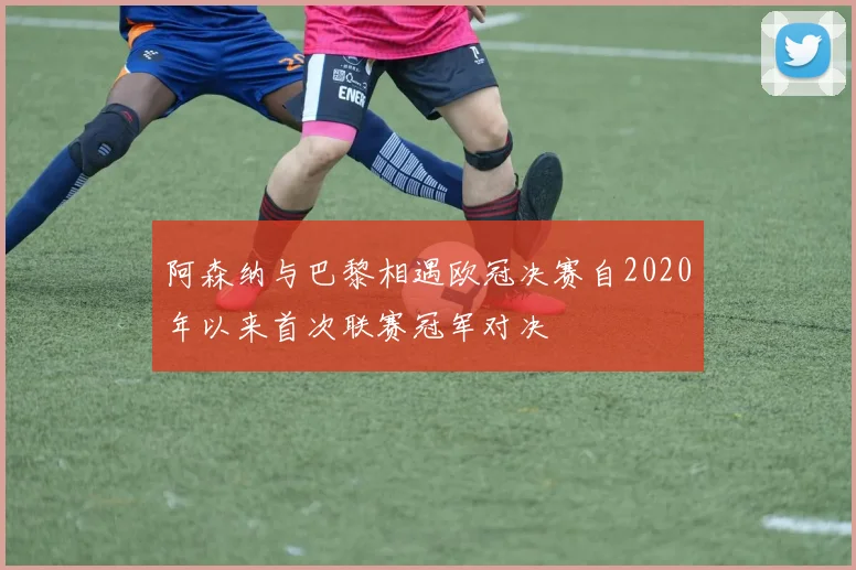 阿森纳与巴黎相遇欧冠决赛自2020年以来首次联赛冠军对决