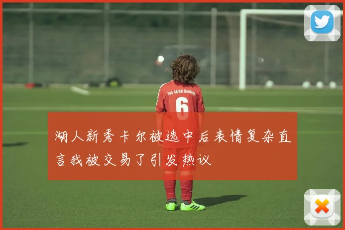 湖人新秀卡尔被选中后表情复杂直言我被交易了引发热议
