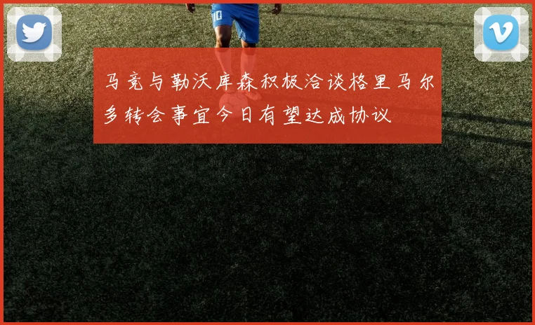 马竞与勒沃库森积极洽谈格里马尔多转会事宜今日有望达成协议