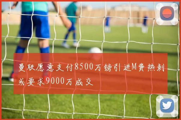 曼联愿意支付8500万镑引进M费热刺或要求9000万成交