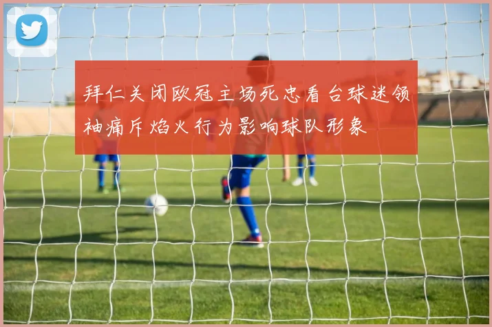 拜仁关闭欧冠主场死忠看台球迷领袖痛斥焰火行为影响球队形象