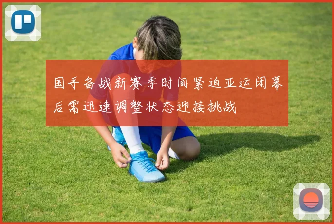 国手备战新赛季时间紧迫亚运闭幕后需迅速调整状态迎接挑战