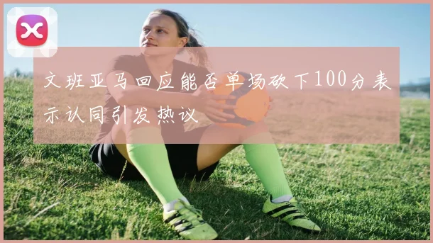 文班亚马回应能否单场砍下100分表示认同引发热议