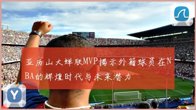 亚历山大蝉联MVP揭示外籍球员在NBA的辉煌时代与未来潜力