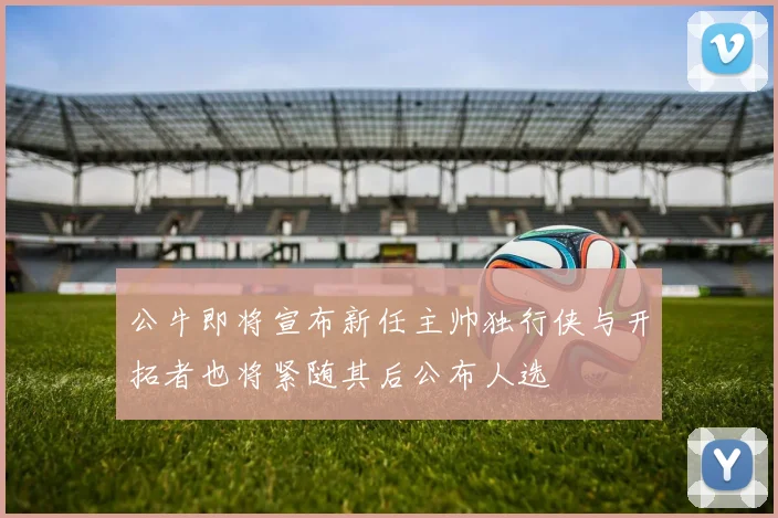公牛即将宣布新任主帅独行侠与开拓者也将紧随其后公布人选
