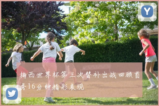梅西世界杯第三次替补出战回顾首秀16分钟精彩表现
