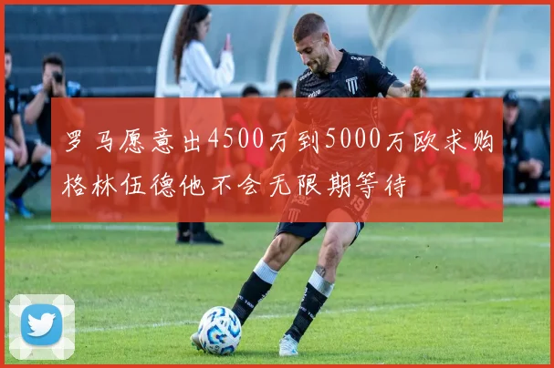 罗马愿意出4500万到5000万欧求购格林伍德他不会无限期等待