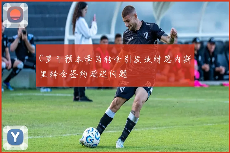 C罗干预本泽马转会引发坎特恩内斯里转会签约延迟问题