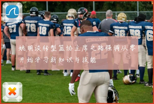 姚明谈转型篮协主席之路强调从零开始学习新知识与技能