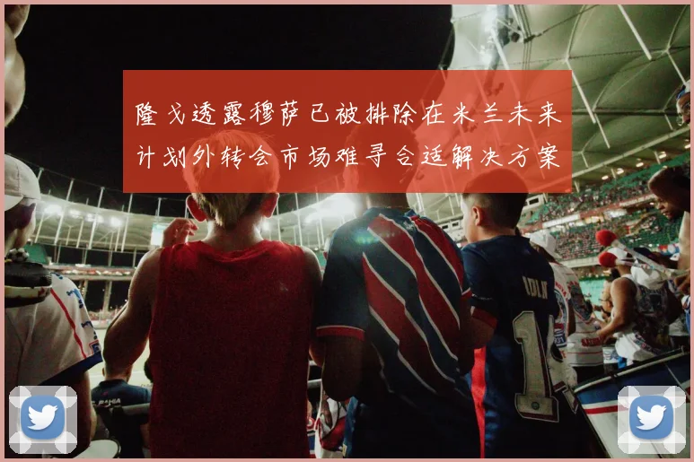 隆戈透露穆萨已被排除在米兰未来计划外转会市场难寻合适解决方案