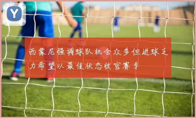 西蒙尼强调球队机会众多但进球乏力希望以最佳状态收官赛季