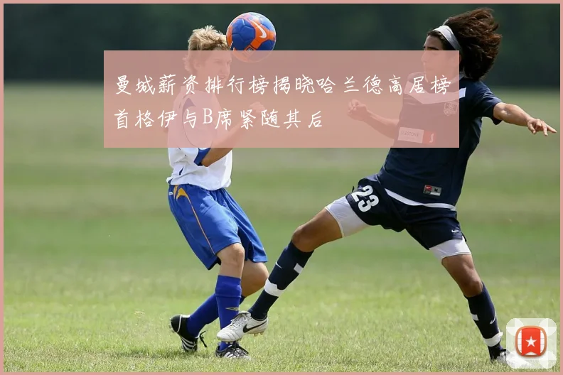 曼城薪资排行榜揭晓哈兰德高居榜首格伊与B席紧随其后