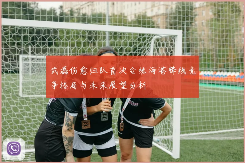武磊伤愈归队首次合练海港锋线竞争格局与未来展望分析