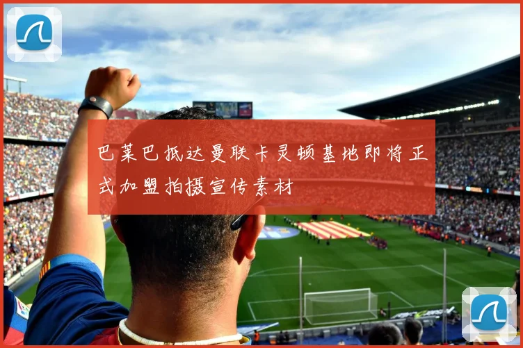 巴莱巴抵达曼联卡灵顿基地即将正式加盟拍摄宣传素材