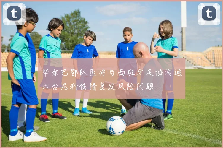 毕尔巴鄂队医将与西班牙足协沟通六台尼科伤情复发风险问题