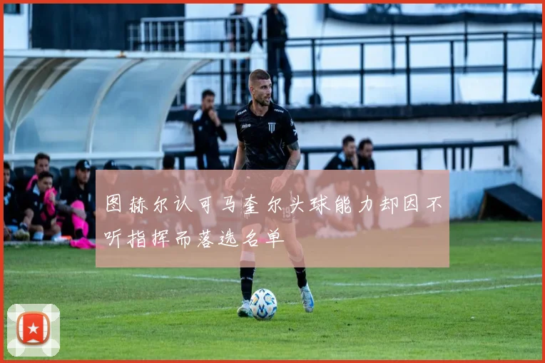 图赫尔认可马奎尔头球能力却因不听指挥而落选名单