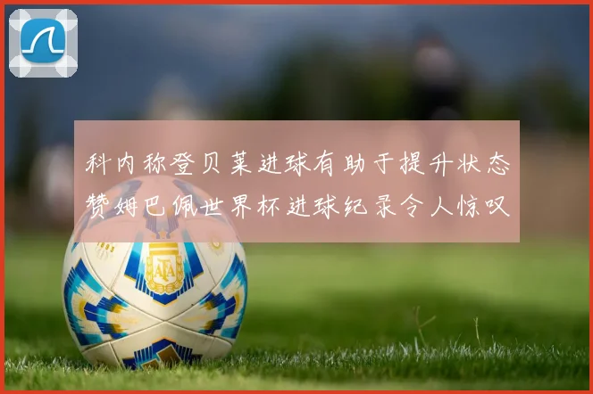 科内称登贝莱进球有助于提升状态赞姆巴佩世界杯进球纪录令人惊叹