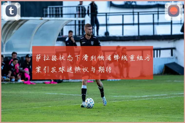 萨拉赫状态下滑利物浦锋线重组方案引发球迷热议与期待