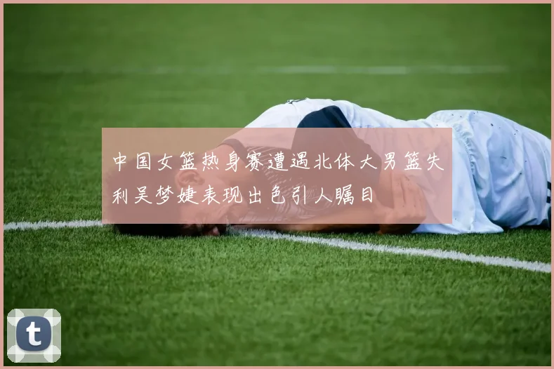 中国女篮热身赛遭遇北体大男篮失利吴梦婕表现出色引人瞩目