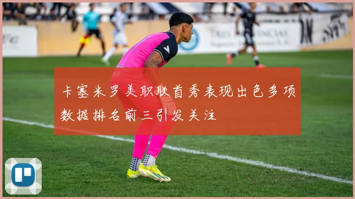 卡塞米罗美职联首秀表现出色多项数据排名前三引发关注